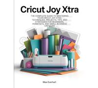Cricut Joy Xtra: The Complete Guide To Mastering Your Cricut Joy Xtra: Techniques, Projects, Tips, And Strategies For Beginners, Hobbyists, And Small Business Creators