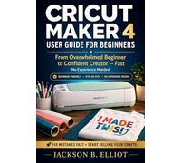 Cricut Maker 4 User Guide for Beginners: The Step By Step Illustrated Guide for Beginners to Set Up, Master Design Space and Complete Real Projects from Day One
