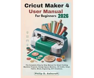 Cricut Maker 4 User Manual for Beginners 2026: The Complete Step by Step Manual for Smart Cutting Machine Projects, Design Space Mastery, 3D Crafts, Vinyl, Fabric, Wood, Engraving, DIY Creations.