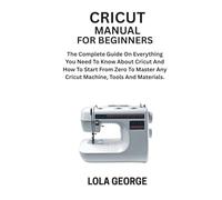 CRICUT MANUAL FOR BEGINNERS: The Complete Guide On Everything You Need To Know About Cricut And How To Start From Zero To Master Any Cricut Machine, Tools And Materials.