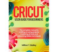 Cricut user guide for beginners: The Complete Manual to Crafting Amazing Projects, Mastering All Tools and Unleashing Hidden Techniques