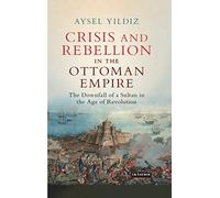 Crisis and Rebellion in the Ottoman Empire: The Downfall of a Sultan in the Age of Revolution (Library of Ottoman Studies, 58)
