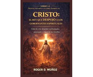 CRISTO: EL REY QUE DESPOJÓ A LOS GOBERNANTES ESPIRITUALES: Cómo la cruz desarmó a principados, potestades y tronos de las tinieblas (TRONOS, ALTARES Y GUERRA ESPIRITUAL)