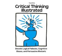 Critical Thinking Illustrated. Decode Logical Fallacies, Cognitive Biases, and Persuasive Rhetoric: How to Detect the Mental Habits That Distort Reasoning