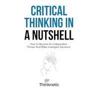 Critical Thinking In A Nutshell: How To Become An Independent Thinker And Make Intelligent Decisions (Critical Thinking & Logic Mastery)