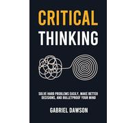 Critical Thinking: Solve Hard Problems Easily, Make Better Decisions, and Bulletproof Your Mind