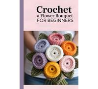Crochet a Flower Bouquet for Beginners: 35 Beautiful Crochet Patterns for Handmade Flowers, Leaves, and Foliage to Create Timeless Bouquets & Gifts