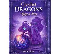 Crochet Dragons like a Pro: 11 Fantasy Dragon Amigurumi Patterns with Step-by-Step Guidance, Colorful Pictures, Tips & Techniques