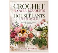 CROCHET FLOWER BOUQUETS AND HOUSEPLANTS FOR BEGINNERS: 8 Step-by-Step Patterns for Realistic Flowers and Foliage, Everlasting Bouquets, and Potted Plants