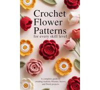 Crochet Flower Patterns for Every Skill Level: A Complete Guide to Creating Realistic Blooms, Leaves, and Floral Projects