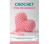 CROCHET FOR BEGINNERS: THE MOST COMPLETE STEP BY STEP GUIDE TO LEARN THE BASICS AND GET STARTED QUICKLY
