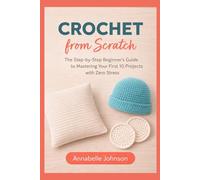 Crochet from Scratch: The Step-by-Step Beginner’s Guide to Mastering Your First 10 Projects with Zero Stress