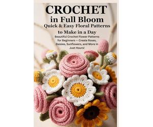 Crochet in Full Bloom: Quick & Easy Floral Patterns to Make in a Day: Beautiful Crochet Flower Patterns for Beginners - Create Roses, Daisies, Sunflowers, and More in Just Hours!