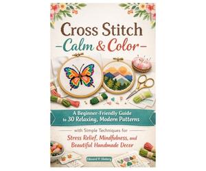 Cross Stitch Calm & Color: A Beginner-Friendly Guide to 30 Relaxing, Modern Patterns with Simple Techniques for Stress Relief, Mindfulness, and Beautiful Handmade Decor