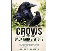 CROWS AS PETS AND BACKYARD VISITORS: The Practical Guide to Understanding Crow Intelligence, Raising and Training Legally Held Birds, Building Trust, and Watching Wild Crows Around Your Home