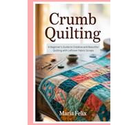 Crumb Quilting: A Beginner’s Guide to Creative and Beautiful Quilting with Leftover Fabric Scraps