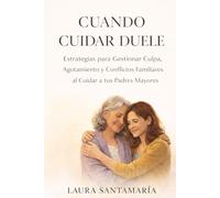 CUANDO CUIDAR DUELE: Estrategias para Gestionar Culpa, Agotamiento y Conflictos Familiares al Cuidar a tus Padres Mayores