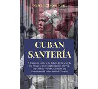 Cuban Santería: A Beginner's Guide to the Beliefs, Deities, Spells and Rituals of a Growing Religion in America. The Orishas, Proverbs, Sacrifices and Prohibitions of Cuban Santería (Yoruba)
