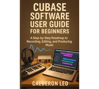CUBASE SOFTWARE USER GUIDE FOR BEGINNERS: A Step-by-Step Roadmap to Recording, Editing, and Producing Music