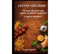 Cucina italiana: 50 cose che forse non sapevi su piatti, tradizioni e sapori autentici