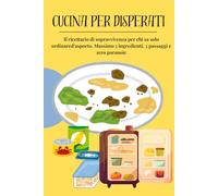 CUCINA PER DISPERATI: Il ricettario di sopravvivenza per chi sa solo ordinare d'asporto. Massimo 5 ingredienti, 3 passaggi e zero paranoie