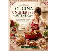 Cucina ungherese autentica: 100 ricette tradizionali di famiglia dall’Ungheria con gulasch, paprikash, cene rustiche, pane fatto in casa, dolci e classici regionali