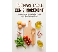 Cucinare Facile con 5 Ingredienti: 200 Ricette Semplici e Veloci per Ogni Occasione