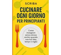 Cucinare Ogni Giorno per Principianti: Come mangiare senza stress anche quando non hai idee, tempo o voglia