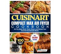 Cuisinart Compact Max Air Fryer Cookbook: 100 Mouthwatering Recipes to Air Fry, Bake, Broil, Toast, Roast, and Reheat Your Favorite Homemade Meals.
