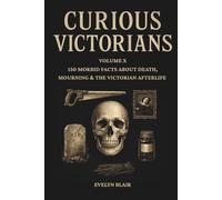 Curious Victorians: Volume X: 150 Morbid Facts About Death, Mourning & The Victorian Afterlife