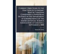 Current Objections to the Exaction of Economic Rent by Taxation Considered a Paper Read (In Part) in the Department of Jurisprudence of the American ... Association at Saratoga, September 6, 1888