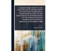 Current Objections to the Exaction of Economic Rent by Taxation Considered a Paper Read (In Part) in the Department of Jurisprudence of the American ... Association at Saratoga, September 6, 1888