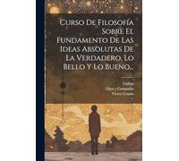 Curso De Filosofía Sobre El Fundamento De Las Ideas Absolutas De La Verdadero, Lo Bello Y Lo Bueno...