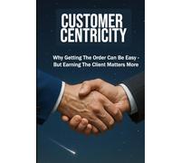 CUSTOMER CENTRICITY: Why Getting the Order Can Be Easy - But Earning the Client Matters More | For Business, Sales, Leadership, Management and more ...| Format 6x9 | 15.24 x 22.81 cm | 128 pages