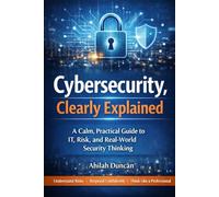 Cybersecurity, Clearly Explained: A Calm, Practical Guide to IT, Risk, and Real-World Security Thinking