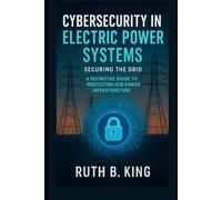 Cybersecurity in Electric Power Systems: Securing the Grid, A Definitive Guide to Protecting Our Power Infrastructure