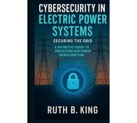 Cybersecurity in Electric Power Systems: Securing the Grid, A Definitive Guide to Protecting Our Power Infrastructure