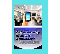Cybersecurity in Smart Appliances: A Beginner’s Manual for Protecting Your Connected Home