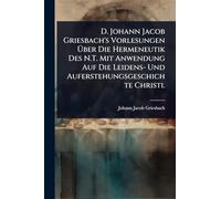 D. Johann Jacob Griesbach's Vorlesungen Ã ber Die Hermeneutik Des N.T. Mit Anwendung Auf Die Leidens- Und Auferstehungsgeschichte Christi.