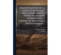DÃ(c)monstration De La VÃ(c)ritÃ(c) ÉvangÃ(c)lique Par Les Philosophes Païens, Ou Moyens ThÃ(c)rapeutiques Contre Les Affections Philosophiques...