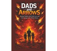 Dads and Arrows: Raising Children with Truth, Love, and the Courage to Let Them Choose