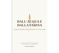 Dall'acqua e dalla farina - La guida completa alla panificazione con lievito madre: Scienza, storia, ingredienti, tecnica e ricette per il pane a lievitazione naturale