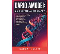 DARIO AMODEI: AN UNOFFICIAL BIOGRAPHY: From Computational Biology to the Frontier of Responsible AI: The Life, Ideas, and Leadership of an Influential Technology Pioneer