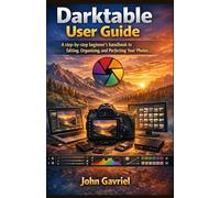 Darktable User Guide: A step-by-step beginner's handbook to Editing, Organizing, and Perfecting Your Photos