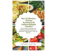 Das 15-Minuten-Airfryer- Kochbuch für vielbeschäftigte Familien: 150 schnelle, gesunde und kinderfreundliche Rezepte für stressfreie Abendessen unter der Woche