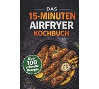 Das 15-Minuten Airfryer Kochbuch : über 100 schnelle Rezepte für einfaches Kochen ohne Stress