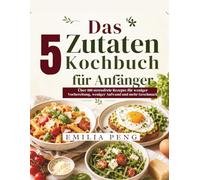 Das 5 Zutaten Kochbuch für Anfänger: Über 100 stressfreie Rezepte für weniger Vorbereitung, weniger Aufwand und mehr Geschmack