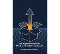 Das digitale Imperium: Die Geschichte von Amazon: Wie ein Online-Buchladen den Welthandel revolutionierte und unser tägliches Leben veränderte