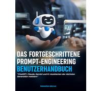 DAS FORTGESCHRITTENE PROMPT-ENGINEERING-BENUTZERHANDBUCH: ChatGPT, Claude, Gemini und KI-Assistenten der nächsten Generation meistern