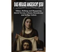 DAS HEILIGE ANGESICHT JESU: Sühne, Heilung und Begegnung durch Novene, Litanei, Rosenkranz und heilige Gebete